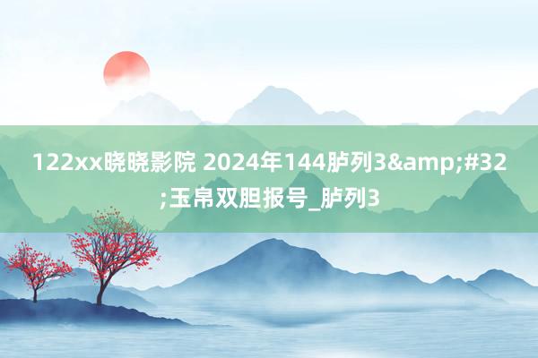 122xx晓晓影院 2024年144胪列3&#32;玉帛双胆报号_胪列3