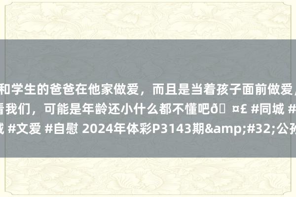 和学生的爸爸在他家做爱，而且是当着孩子面前做爱，太刺激了，孩子完全不看我们，可能是年龄还小什么都不懂吧🤣 #同城 #文爱 #自慰 2024年体彩P3143期&#32;公孙策胆码保举_罗列3