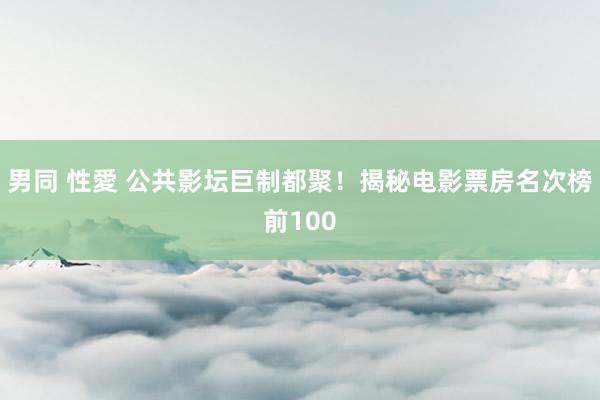 男同 性愛 公共影坛巨制都聚！揭秘电影票房名次榜前100