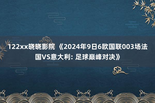 122xx晓晓影院 《2024年9日6欧国联003场法国VS意大利: 足球巅峰对决》