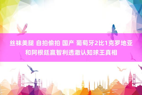 丝袜美腿 自拍偷拍 国产 葡萄牙2比1克罗地亚和阿根廷赢智利透澈认知球王真相