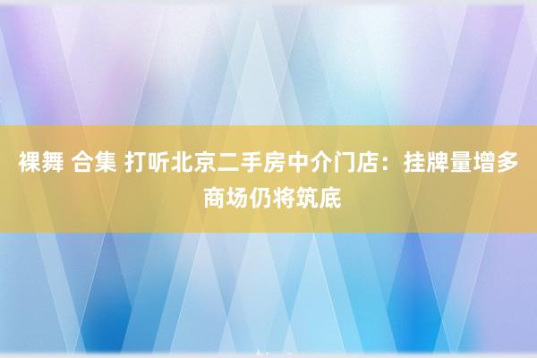 裸舞 合集 打听北京二手房中介门店：挂牌量增多 商场仍将筑底