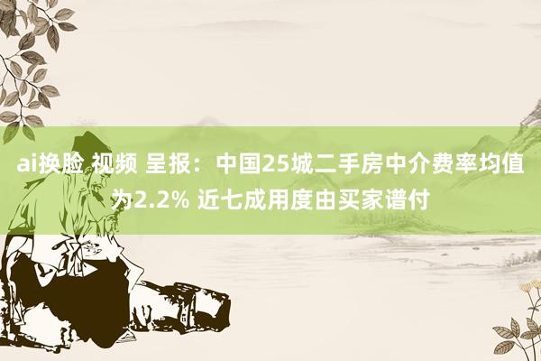 ai换脸 视频 呈报：中国25城二手房中介费率均值为2.2% 近七成用度由买家谱付