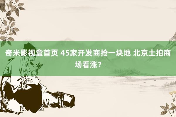 奇米影视盒首页 45家开发商抢一块地 北京土拍商场看涨？