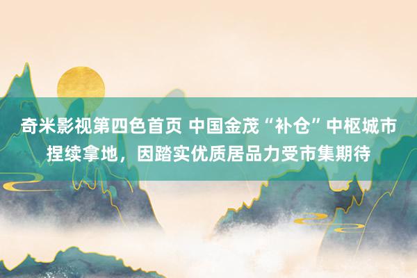 奇米影视第四色首页 中国金茂“补仓”中枢城市捏续拿地，因踏实优质居品力受市集期待