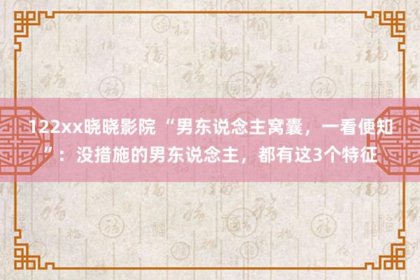 122xx晓晓影院 “男东说念主窝囊，一看便知”：没措施的男东说念主，都有这3个特征