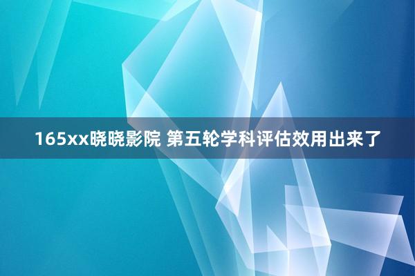 165xx晓晓影院 第五轮学科评估效用出来了