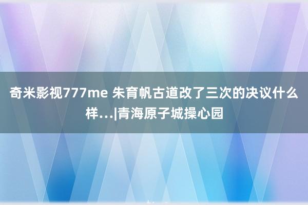 奇米影视777me 朱育帆古道改了三次的决议什么样…|青海原子城操心园