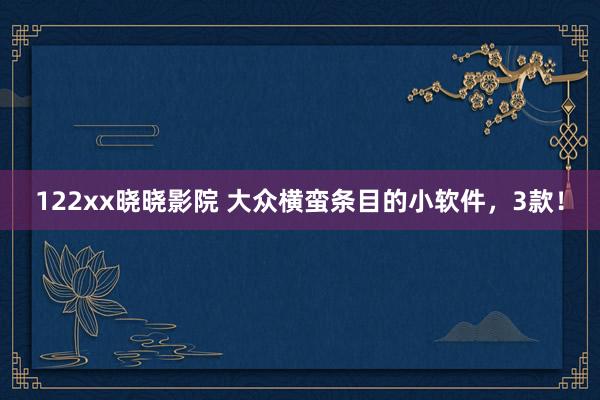 122xx晓晓影院 大众横蛮条目的小软件，3款！