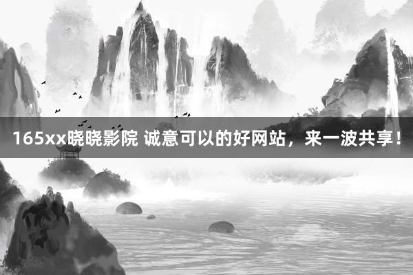 165xx晓晓影院 诚意可以的好网站，来一波共享！