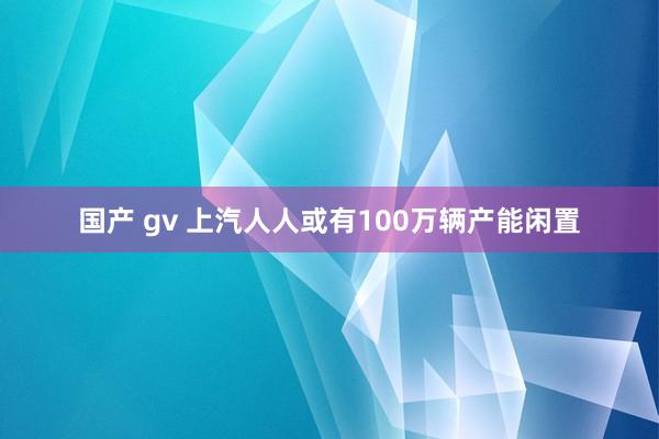 国产 gv 上汽人人或有100万辆产能闲置