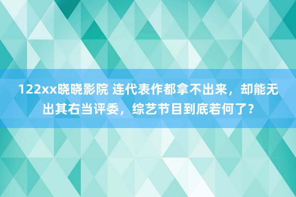 122xx晓晓影院 连代表作都拿不出来，却能无出其右当评委，综艺节目到底若何了？