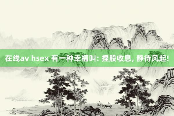 在线av hsex 有一种幸福叫: 捏股收息, 静待风起!