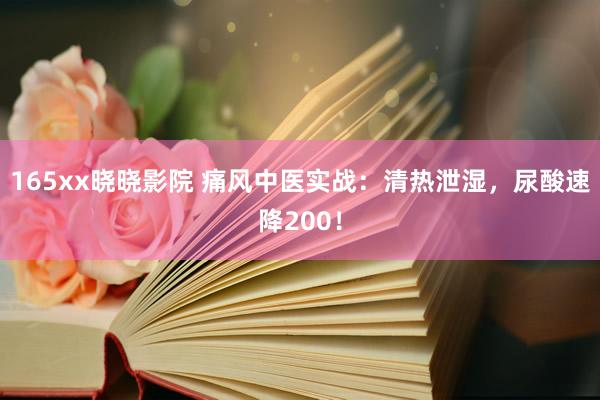 165xx晓晓影院 痛风中医实战：清热泄湿，尿酸速降200！