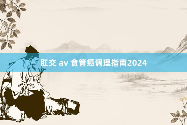 肛交 av 食管癌调理指南2024