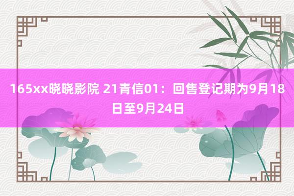 165xx晓晓影院 21青信01：回售登记期为9月18日至9月24日