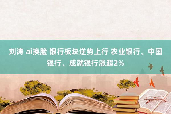 刘涛 ai换脸 银行板块逆势上行 农业银行、中国银行、成就银行涨超2%