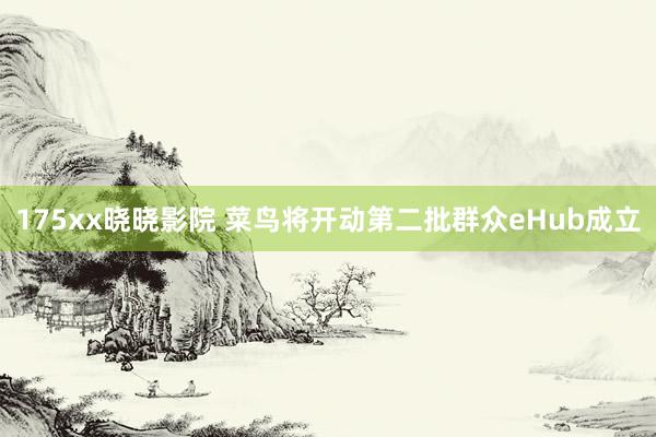 175xx晓晓影院 菜鸟将开动第二批群众eHub成立