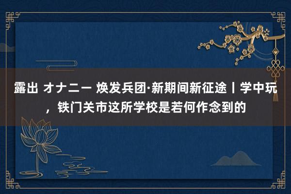 露出 オナニー 焕发兵团·新期间新征途丨学中玩，铁门关市这所学校是若何作念到的