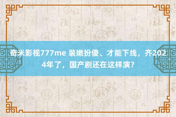 奇米影视777me 装嫩扮傻、才能下线，齐2024年了，国产剧还在这样演？