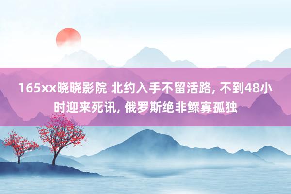 165xx晓晓影院 北约入手不留活路， 不到48小时迎来死讯， 俄罗斯绝非鳏寡孤独