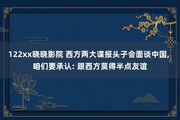 122xx晓晓影院 西方两大谍报头子会面谈中国， 咱们要承认: 跟西方莫得半点友谊