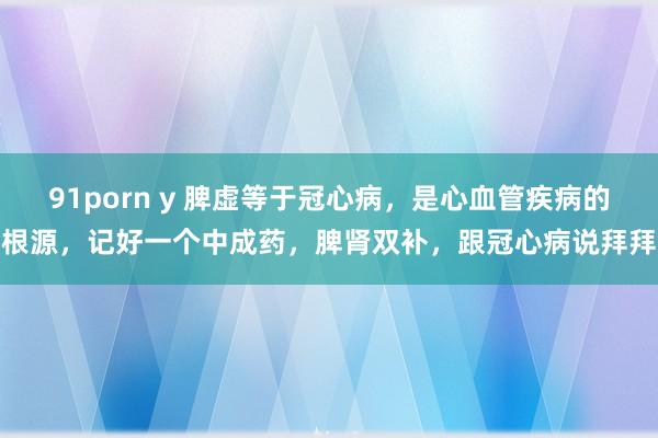 91porn y 脾虚等于冠心病，是心血管疾病的根源，记好一个中成药，脾肾双补，跟冠心病说拜拜