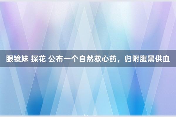 眼镜妹 探花 公布一个自然救心药，归附腹黑供血