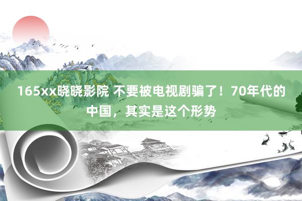 165xx晓晓影院 不要被电视剧骗了！70年代的中国，其实是这个形势