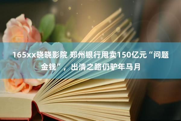 165xx晓晓影院 郑州银行甩卖150亿元“问题金钱”，出清之路仍驴年马月