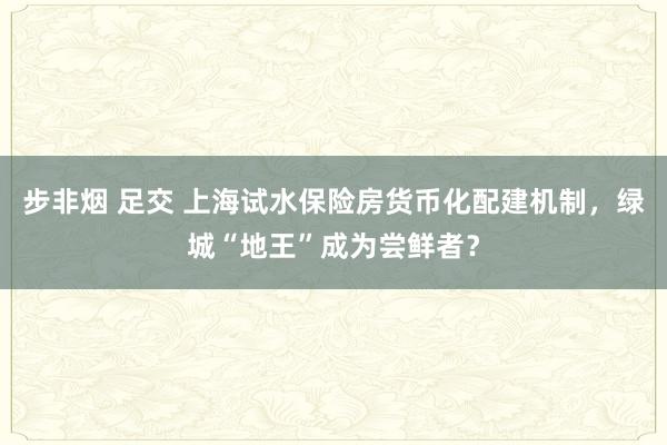 步非烟 足交 上海试水保险房货币化配建机制，绿城“地王”成为尝鲜者？