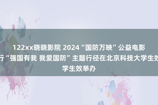 122xx晓晓影院 2024“国防万映”公益电影校园行“强国有我 我爱国防”主题行径在北京科技大学生效举办