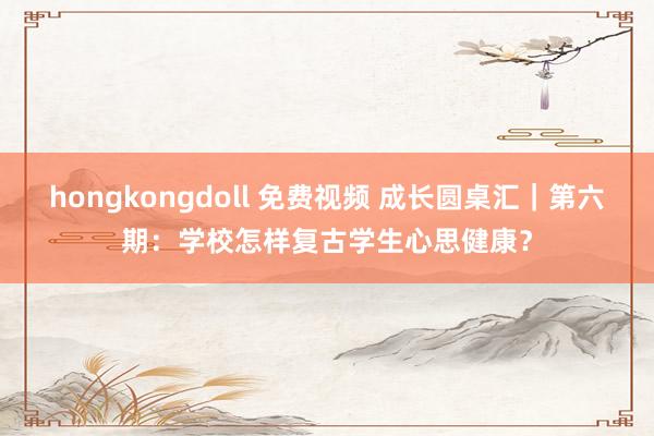 hongkongdoll 免费视频 成长圆桌汇｜第六期：学校怎样复古学生心思健康？