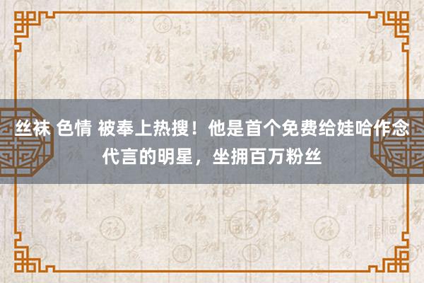 丝袜 色情 被奉上热搜！他是首个免费给娃哈作念代言的明星，坐拥百万粉丝