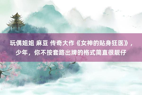 玩偶姐姐 麻豆 传奇大作《女神的贴身狂医》，少年，你不按套路出牌的格式简直很靓仔