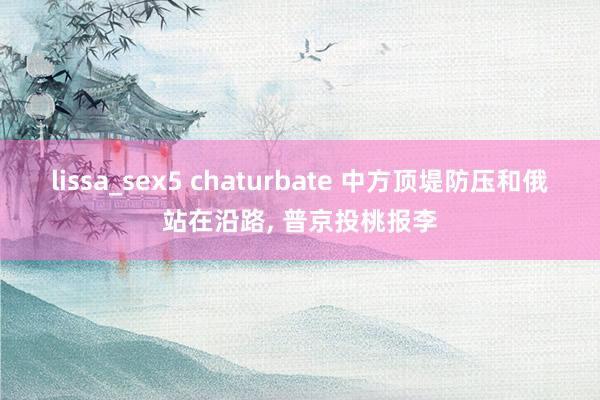 lissa_sex5 chaturbate 中方顶堤防压和俄站在沿路， 普京投桃报李