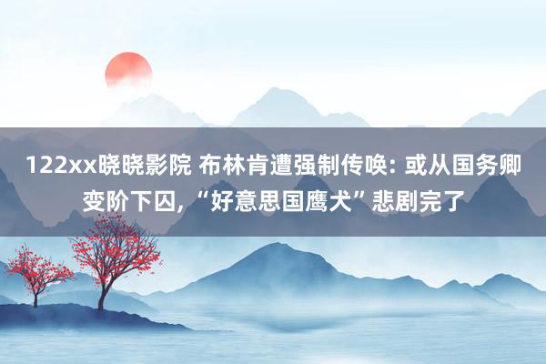 122xx晓晓影院 布林肯遭强制传唤: 或从国务卿变阶下囚, “好意思国鹰犬”悲剧完了