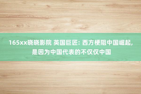 165xx晓晓影院 英国巨匠: 西方梗阻中国崛起, 是因为中国代表的不仅仅中国