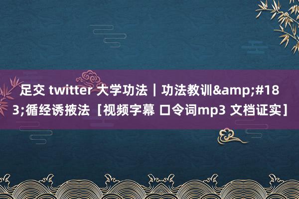 足交 twitter 大学功法｜功法教训&#183;循经诱掖法［视频字幕 口令词mp3 文档证实］