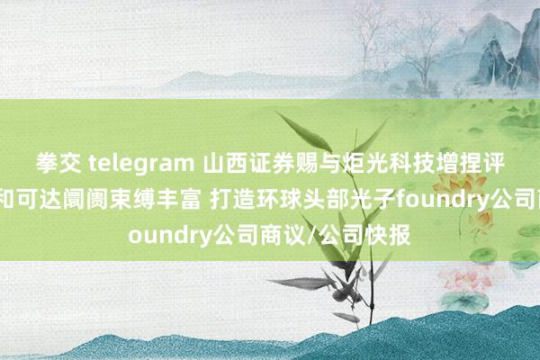 拳交 telegram 山西证券赐与炬光科技增捏评级：时候平台和可达阛阓束缚丰富 打造环球头部光子foundry公司商议/公司快报