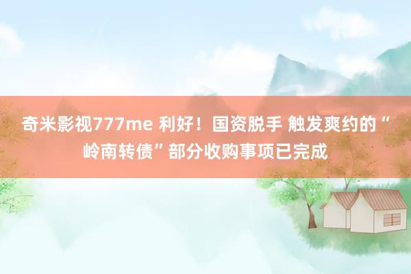 奇米影视777me 利好！国资脱手 触发爽约的“岭南转债”部分收购事项已完成