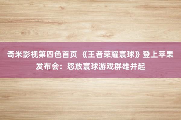 奇米影视第四色首页 《王者荣耀寰球》登上苹果发布会：怒放寰球游戏群雄并起