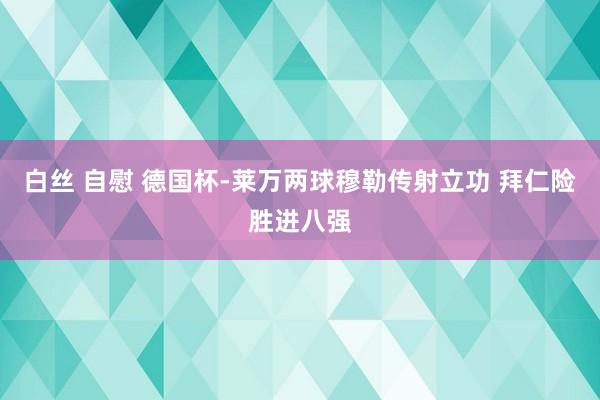 白丝 自慰 德国杯-莱万两球穆勒传射立功 拜仁险胜进八强