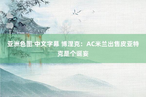 亚洲色图 中文字幕 博涅克：AC米兰出售皮亚特克是个诞妄