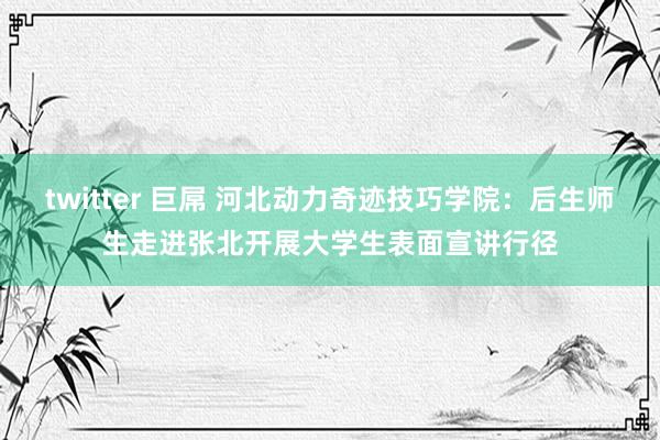 twitter 巨屌 河北动力奇迹技巧学院：后生师生走进张北开展大学生表面宣讲行径