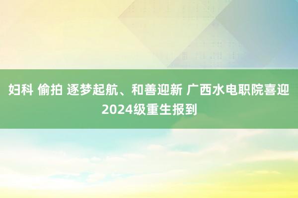 妇科 偷拍 逐梦起航、和善迎新 广西水电职院喜迎2024级重生报到