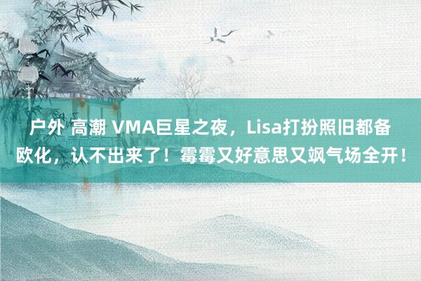 户外 高潮 VMA巨星之夜，Lisa打扮照旧都备欧化，认不出来了！霉霉又好意思又飒气场全开！