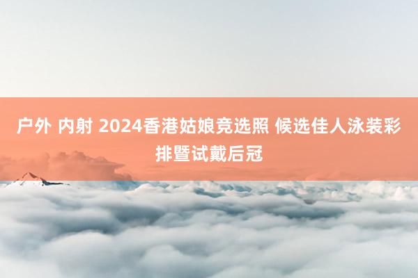 户外 内射 2024香港姑娘竞选照 候选佳人泳装彩排暨试戴后冠