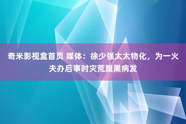 奇米影视盒首页 媒体：徐少强太太物化，为一火夫办后事时灾荒腹黑病发