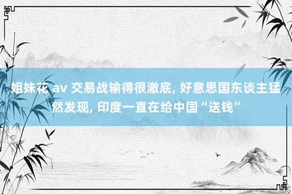 姐妹花 av 交易战输得很澈底, 好意思国东谈主猛然发现, 印度一直在给中国“送钱”